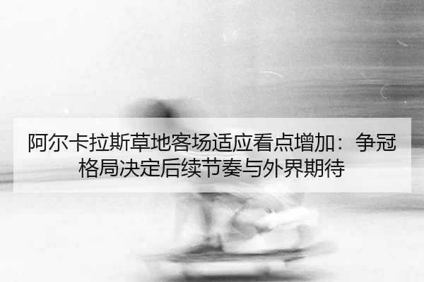 阿尔卡拉斯草地客场适应看点增加：争冠格局决定后续节奏与外界期待