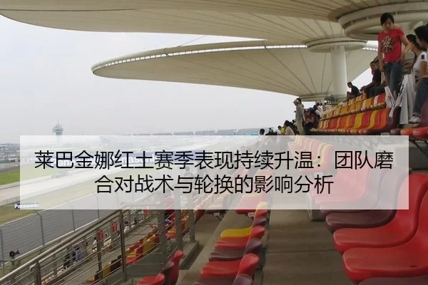 莱巴金娜红土赛季表现持续升温：团队磨合对战术与轮换的影响分析