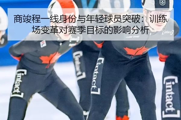 商竣程一线身份与年轻球员突破：训练场变革对赛季目标的影响分析