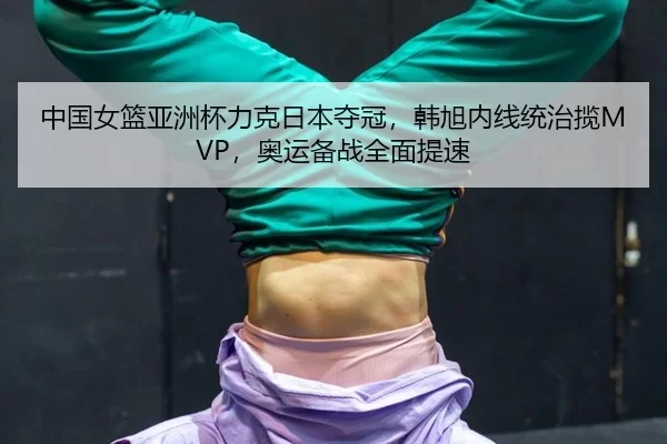 中国女篮亚洲杯力克日本夺冠，韩旭内线统治揽MVP，奥运备战全面提速